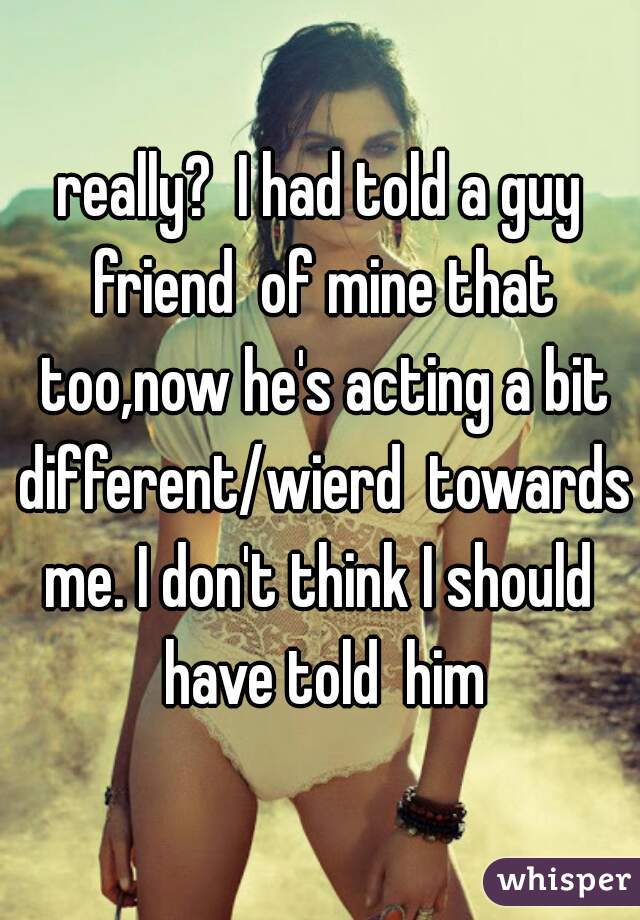 really?  I had told a guy friend  of mine that too,now he's acting a bit different/wierd  towards me. I don't think I should  have told  him