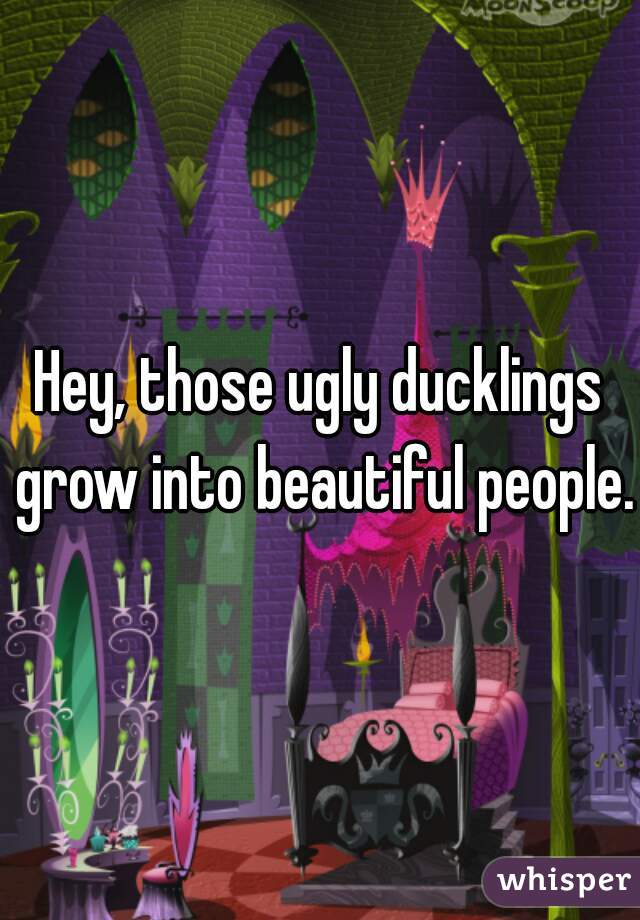 Hey, those ugly ducklings grow into beautiful people.