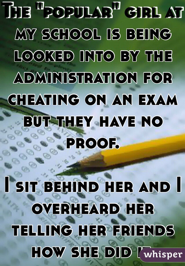 The "popular" girl at my school is being looked into by the administration for cheating on an exam but they have no proof.

I sit behind her and I overheard her telling her friends how she did it. 