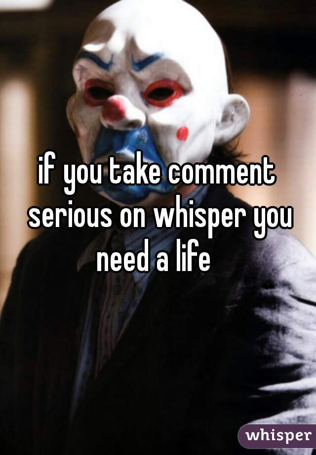 if you take comment serious on whisper you need a life  