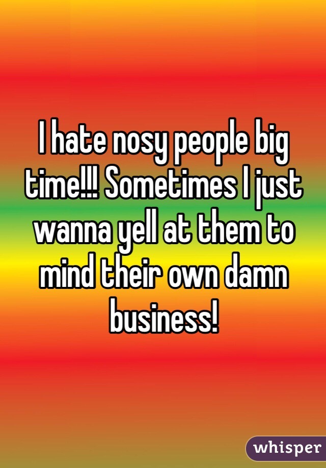 I hate nosy people big time!!! Sometimes I just wanna yell at them to mind their own damn business!