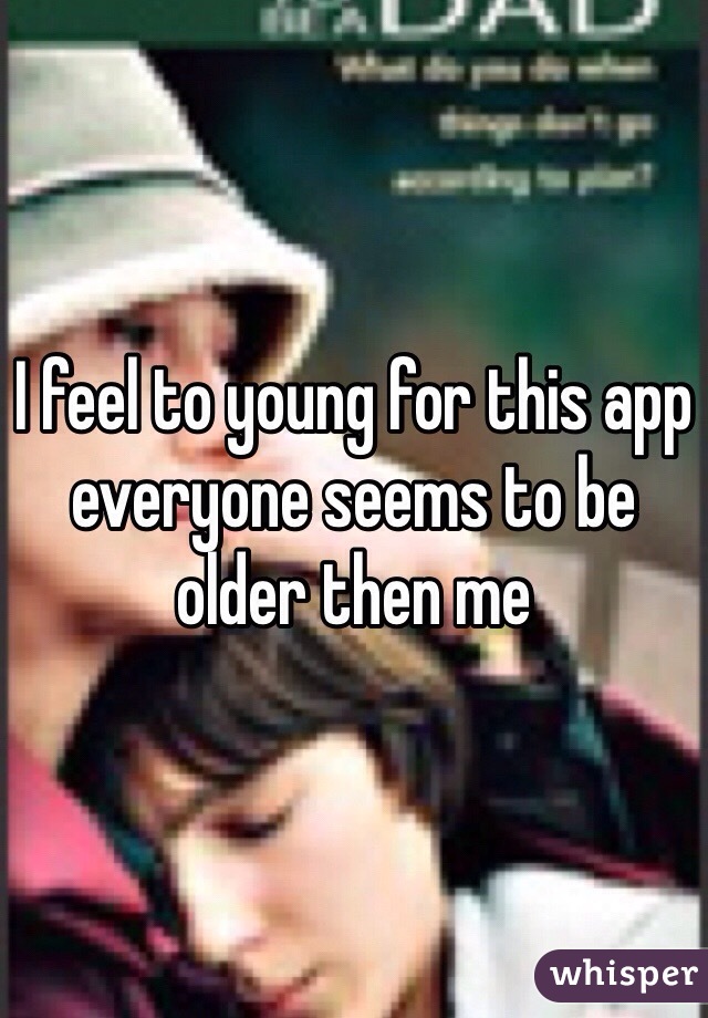 I feel to young for this app everyone seems to be older then me