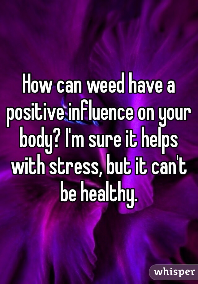 How can weed have a positive influence on your body? I'm sure it helps with stress, but it can't be healthy. 