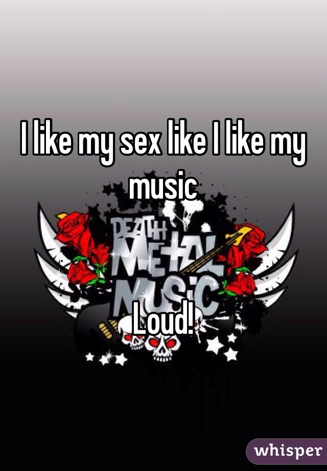 I like my sex like I like my music 


Loud!