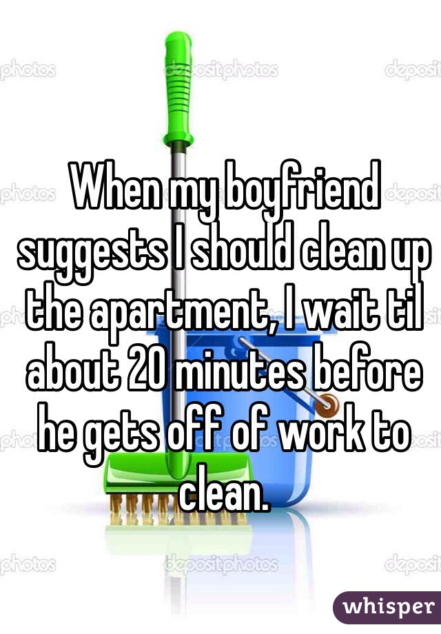 When my boyfriend suggests I should clean up the apartment, I wait til about 20 minutes before he gets off of work to clean.