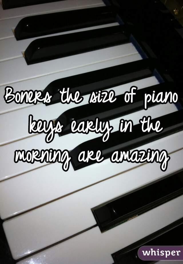 Boners the size of piano keys early in the morning are amazing 