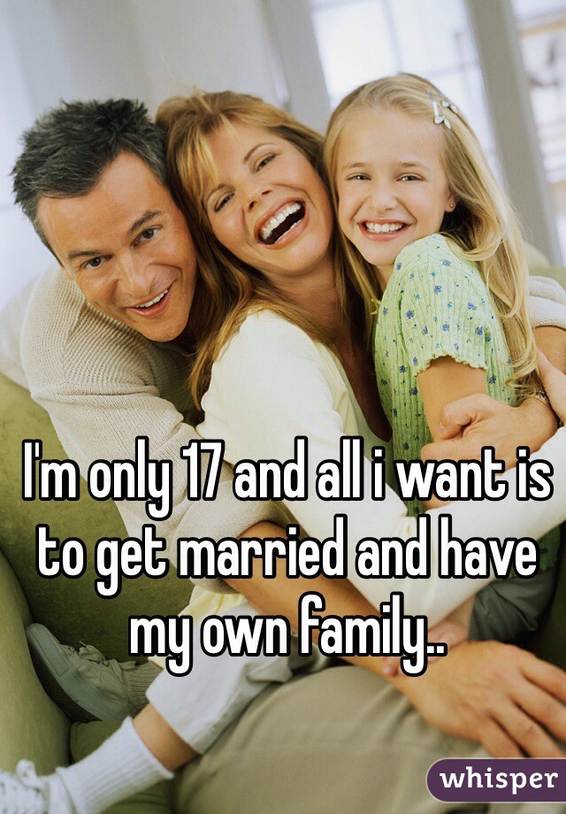 I'm only 17 and all i want is to get married and have my own family..