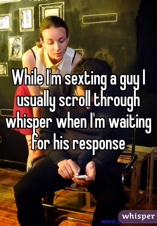 While I'm sexting a guy I usually scroll through whisper when I'm waiting for his response 