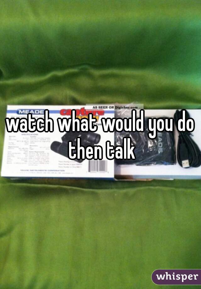 watch what would you do then talk