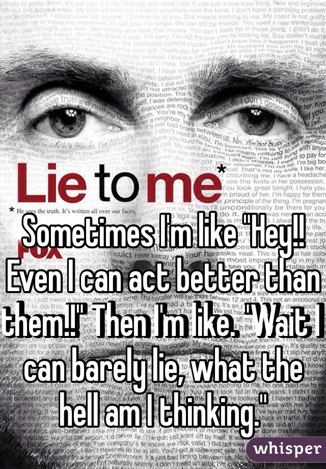 Sometimes I'm like "Hey!! Even I can act better than them!!" Then I'm like. "Wait I can barely lie, what the hell am I thinking."