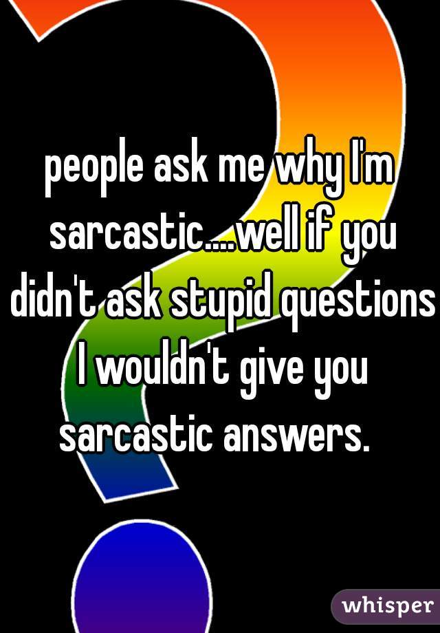 people ask me why I'm sarcastic....well if you didn't ask stupid questions I wouldn't give you sarcastic answers.  