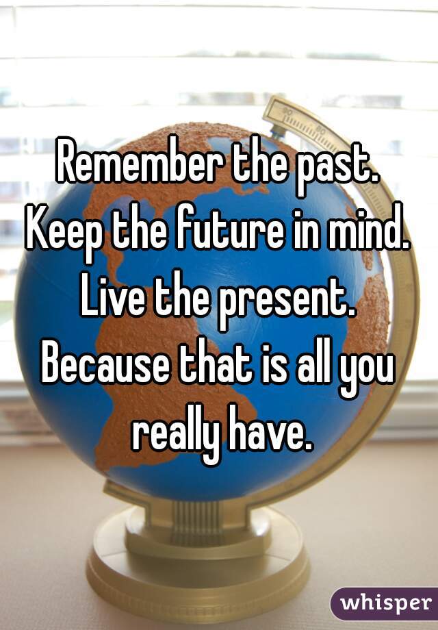 Remember the past.
Keep the future in mind.
Live the present.
Because that is all you really have.