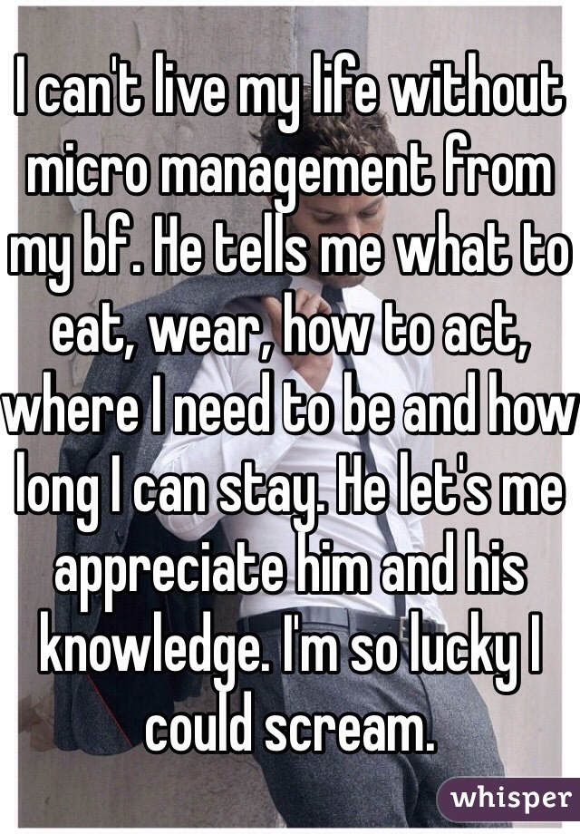 I can't live my life without micro management from my bf. He tells me what to eat, wear, how to act, where I need to be and how long I can stay. He let's me appreciate him and his knowledge. I'm so lucky I could scream. 