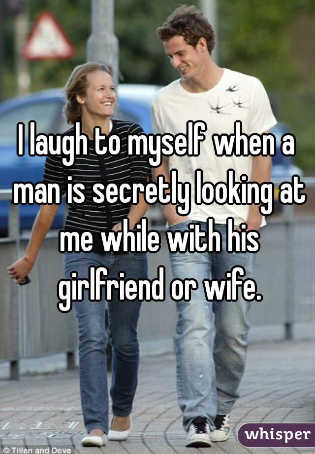 I laugh to myself when a man is secretly looking at me while with his girlfriend or wife.