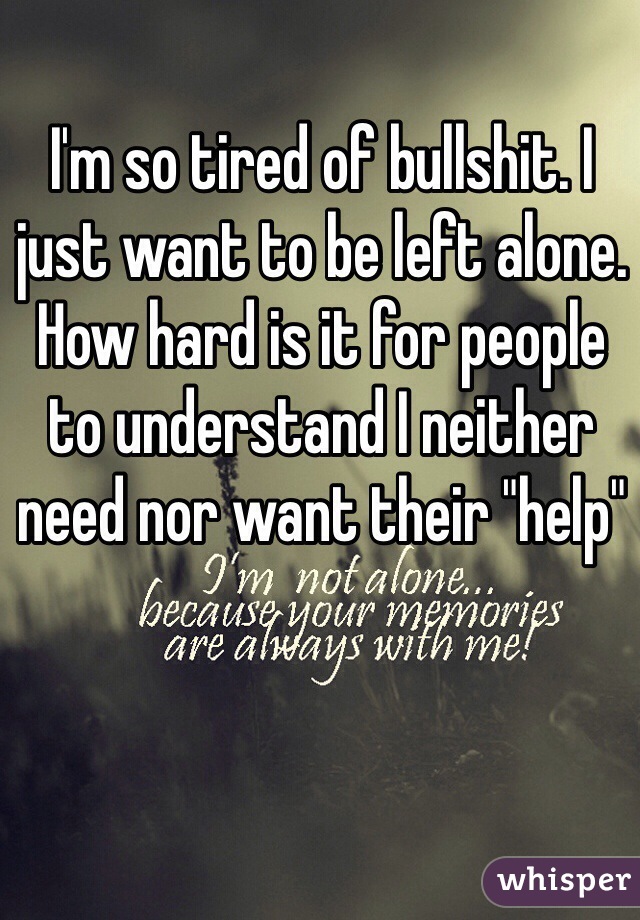 I'm so tired of bullshit. I just want to be left alone. 
How hard is it for people to understand I neither need nor want their "help"