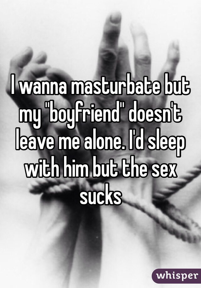 I wanna masturbate but my "boyfriend" doesn't leave me alone. I'd sleep with him but the sex sucks 