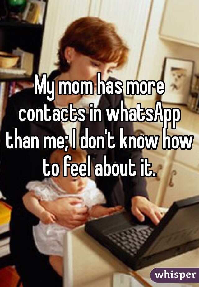 My mom has more contacts in whatsApp than me; I don't know how to feel about it.
