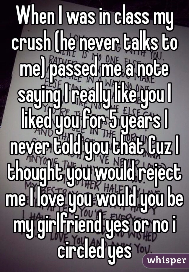 When I was in class my crush (he never talks to me) passed me a note saying I really like you I liked you for 5 years I never told you that Cuz I thought you would reject me I love you would you be my girlfriend yes or no i circled yes 