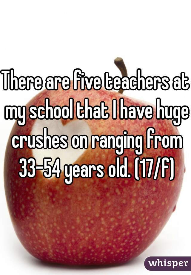 There are five teachers at my school that I have huge crushes on ranging from 33-54 years old. (17/f)