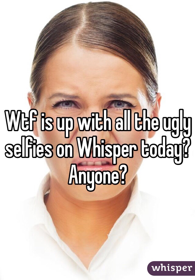 Wtf is up with all the ugly selfies on Whisper today? Anyone?