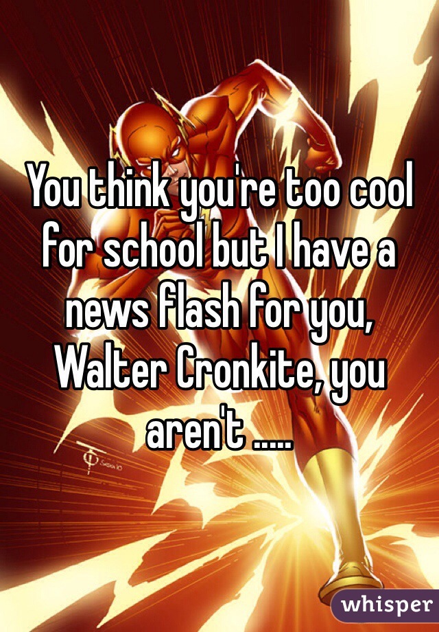 You think you're too cool for school but I have a news flash for you, Walter Cronkite, you aren't .....