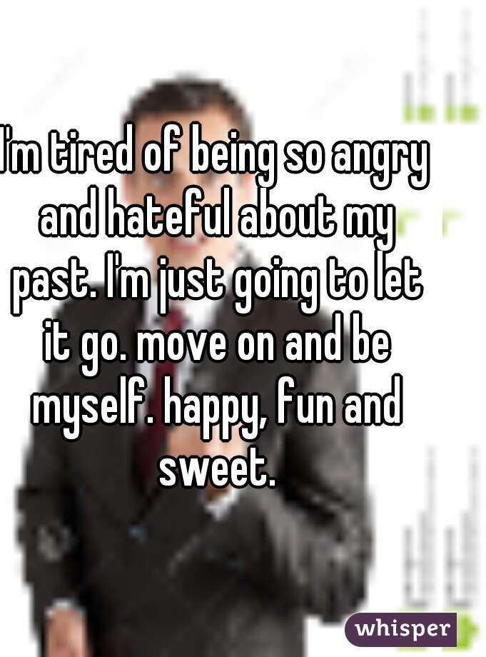 I'm tired of being so angry and hateful about my past. I'm just going to let it go. move on and be myself. happy, fun and sweet.