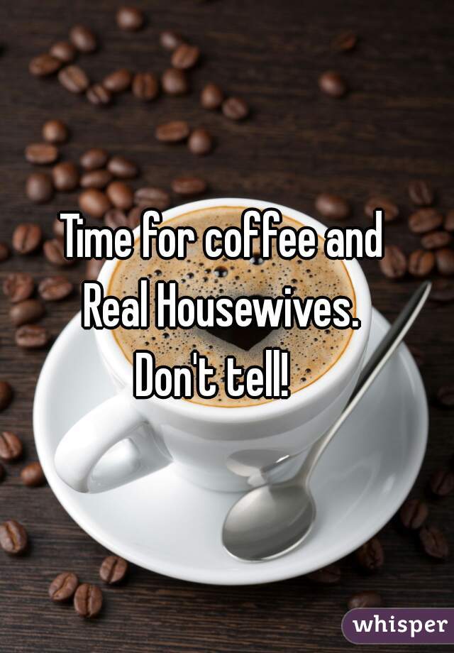 Time for coffee and 
Real Housewives. 
Don't tell!   