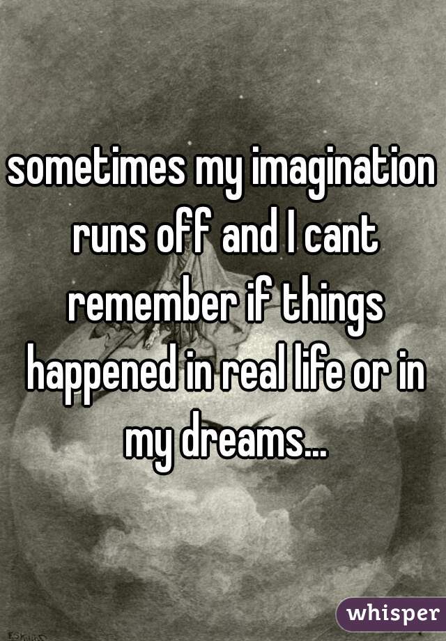 sometimes my imagination runs off and I cant remember if things happened in real life or in my dreams...