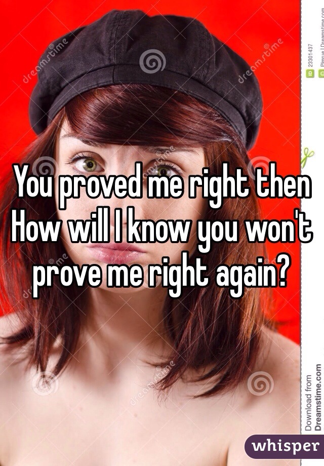 You proved me right then
How will I know you won't prove me right again?