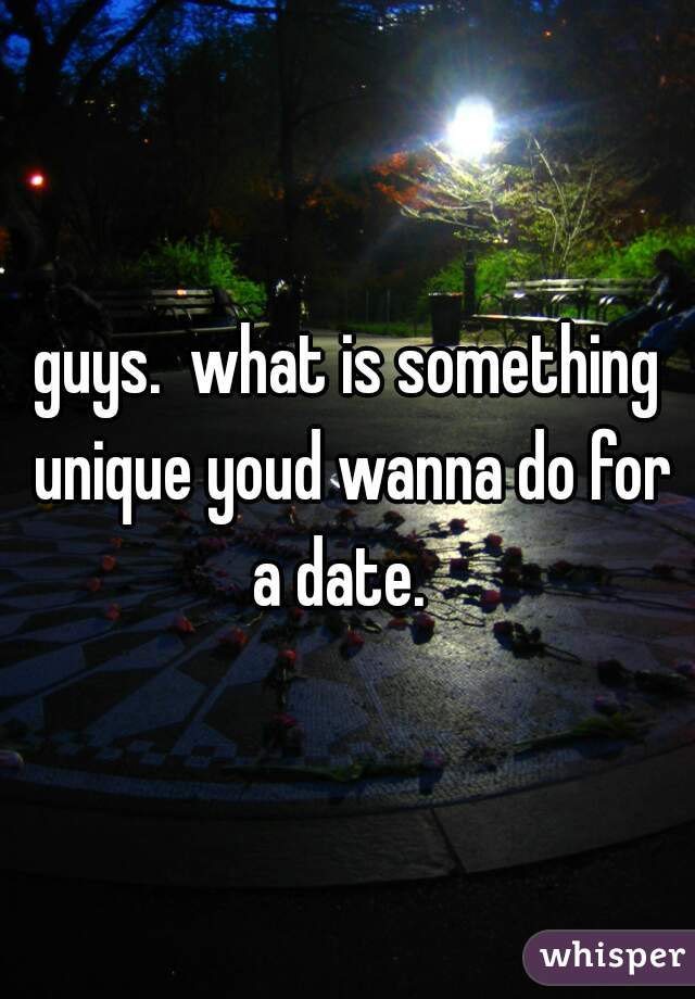 guys.  what is something unique youd wanna do for a date.  