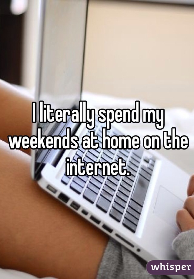 I literally spend my weekends at home on the internet.