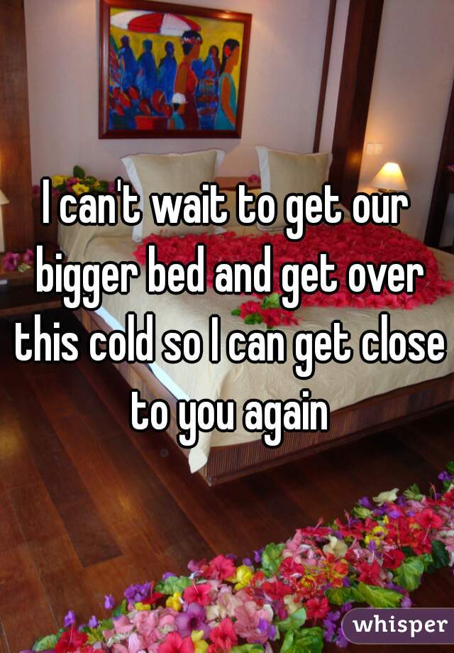 I can't wait to get our bigger bed and get over this cold so I can get close to you again