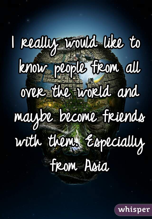 I really would like to know people from all over the world and maybe become friends with them. Especially from Asia