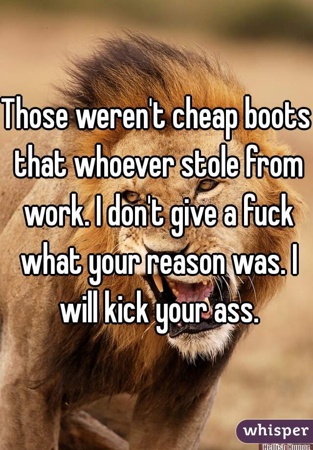 Those weren't cheap boots that whoever stole from work. I don't give a fuck what your reason was. I will kick your ass.