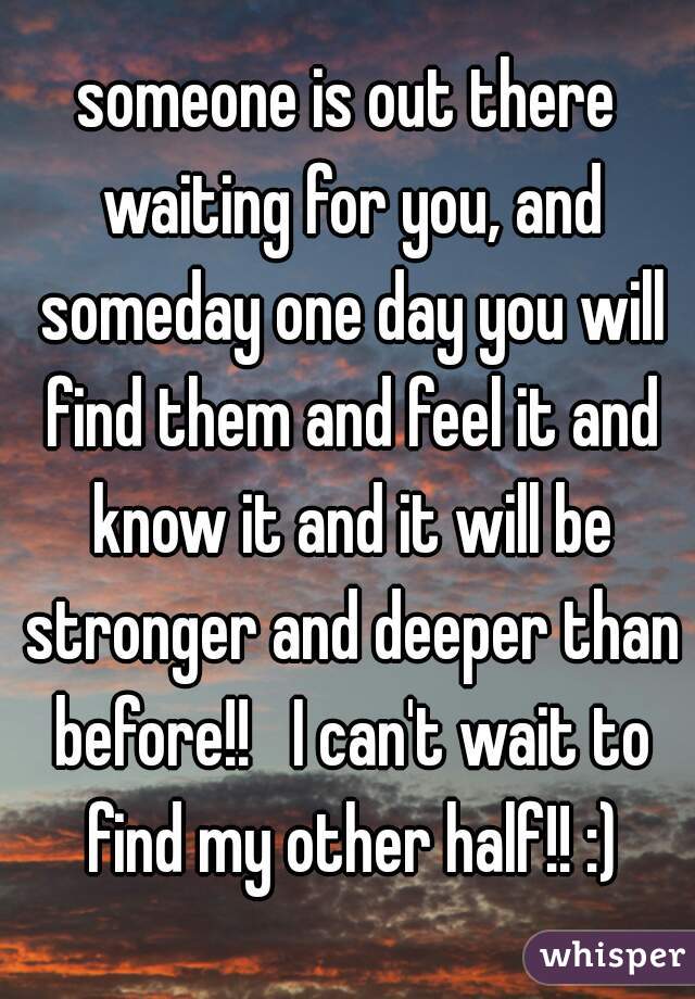 someone is out there waiting for you, and someday one day you will find them and feel it and know it and it will be stronger and deeper than before!!   I can't wait to find my other half!! :)