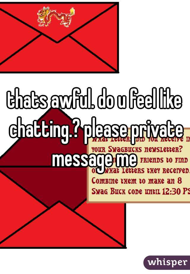 thats awful. do u feel like chatting.? please private message me 