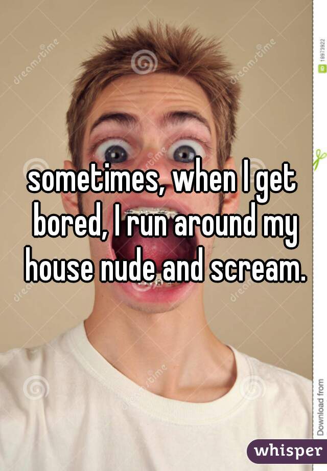 sometimes, when I get bored, I run around my house nude and scream.