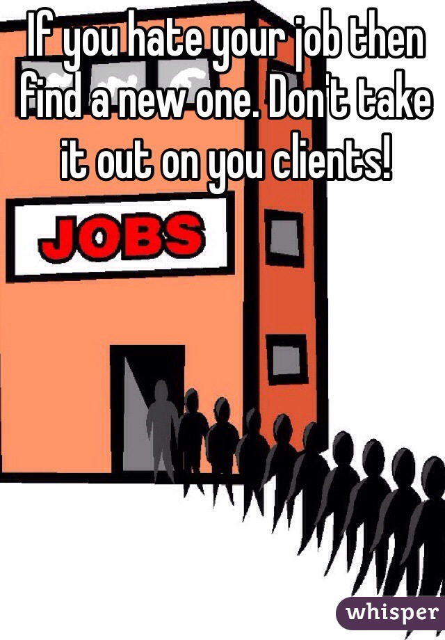 If you hate your job then find a new one. Don't take it out on you clients!