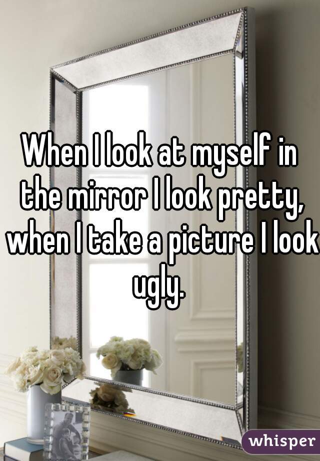 When I look at myself in the mirror I look pretty, when I take a picture I look ugly. 