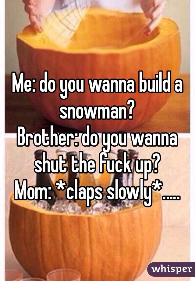 Me: do you wanna build a snowman?
Brother: do you wanna shut the fuck up? 
Mom: *claps slowly*.....