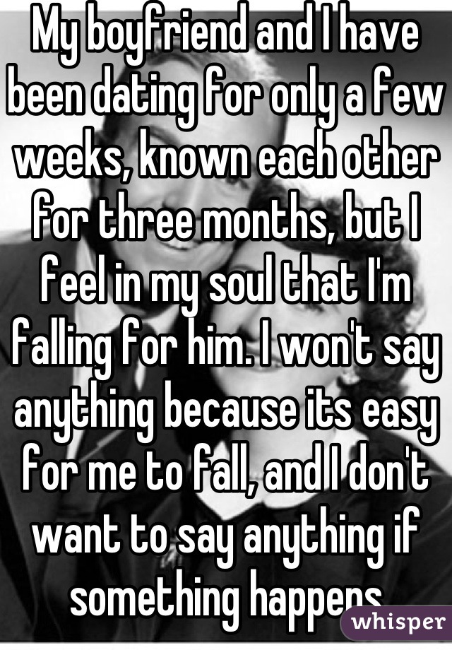 My boyfriend and I have been dating for only a few weeks, known each other for three months, but I feel in my soul that I'm falling for him. I won't say anything because its easy for me to fall, and I don't want to say anything if something happens