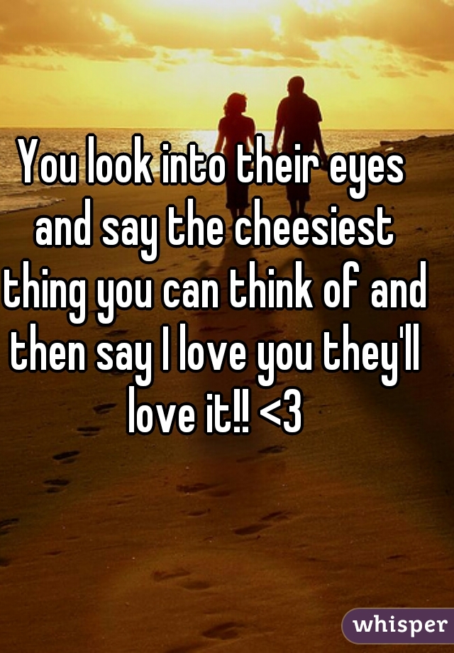 You look into their eyes and say the cheesiest thing you can think of and then say I love you they'll love it!! <3