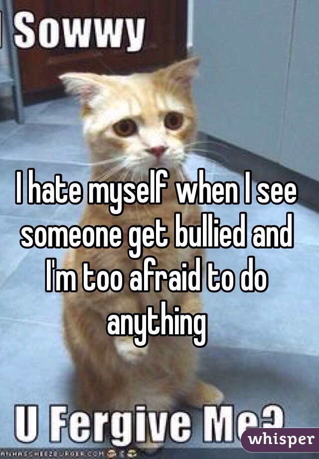 I hate myself when I see someone get bullied and I'm too afraid to do anything 