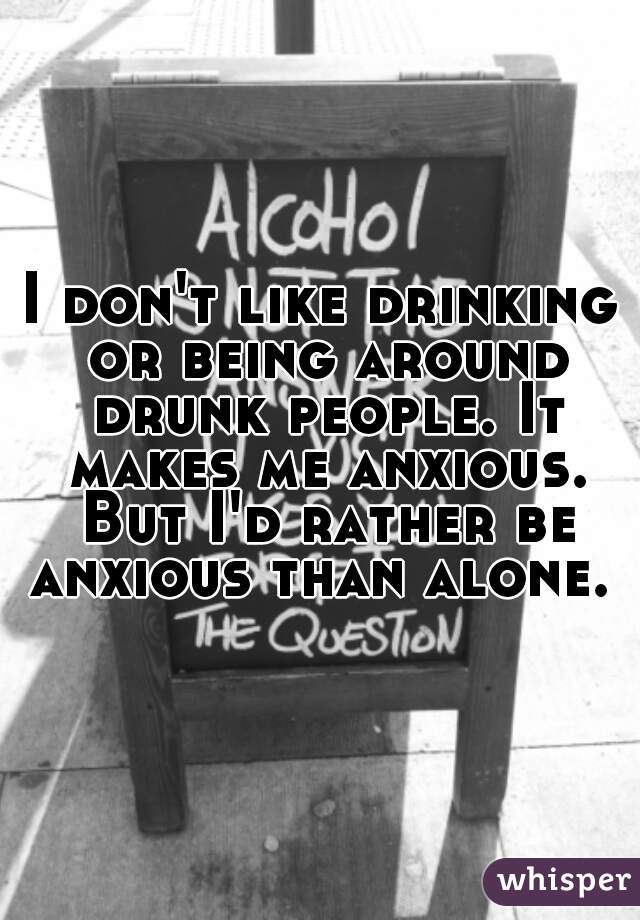 I don't like drinking or being around drunk people. It makes me anxious. But I'd rather be anxious than alone. 