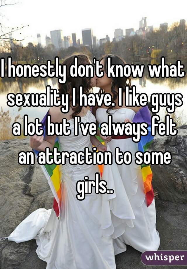 I honestly don't know what sexuality I have. I like guys a lot but I've always felt an attraction to some girls..
