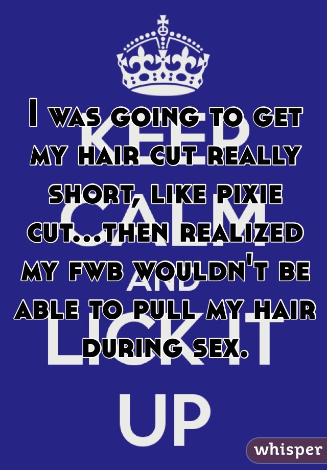 I was going to get my hair cut really short, like pixie cut...then realized my fwb wouldn't be able to pull my hair during sex. 