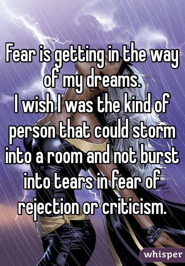 Fear is getting in the way of my dreams.
I wish I was the kind of person that could storm into a room and not burst into tears in fear of rejection or criticism.