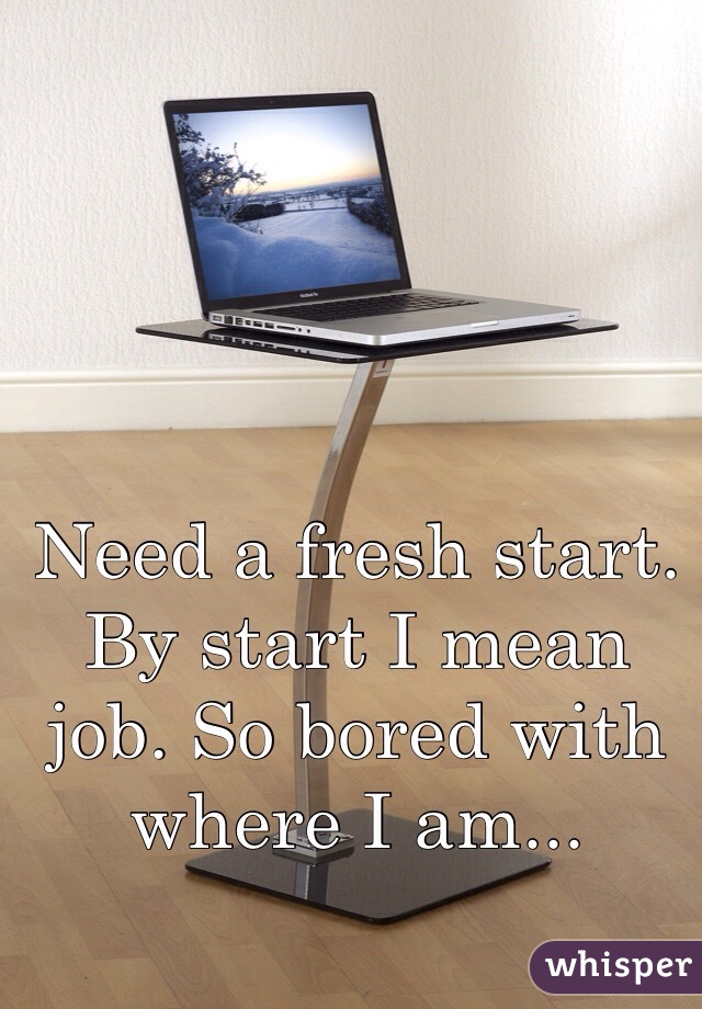 Need a fresh start. By start I mean job. So bored with where I am...