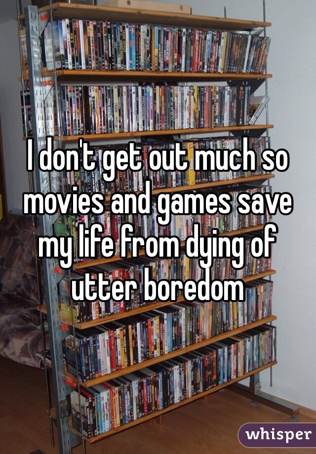 I don't get out much so movies and games save my life from dying of utter boredom