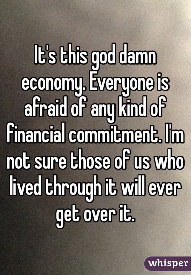 It's this god damn economy. Everyone is afraid of any kind of financial commitment. I'm not sure those of us who lived through it will ever get over it.